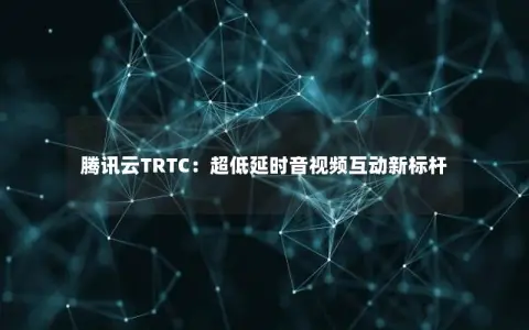 腾讯云TRTC：超低延时音视频互动新标杆