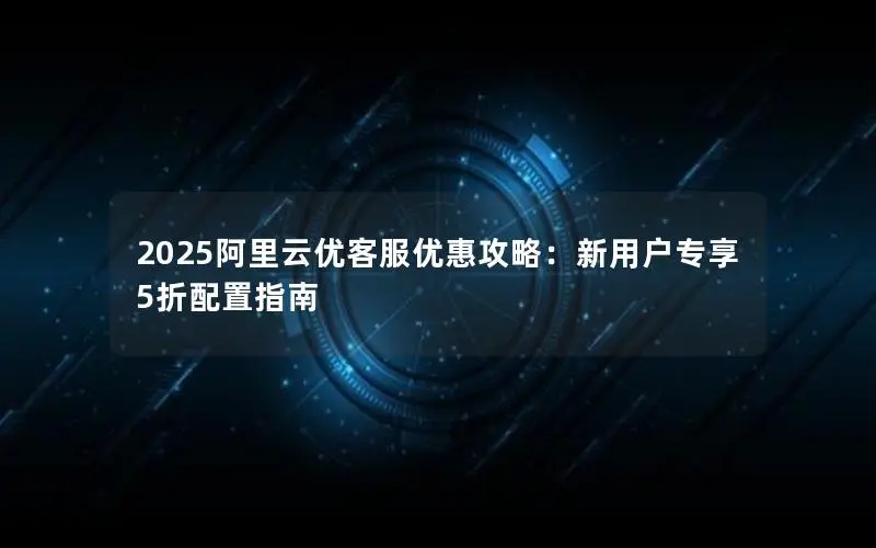 2025阿里云优客服优惠攻略：新用户专享5折配置指南