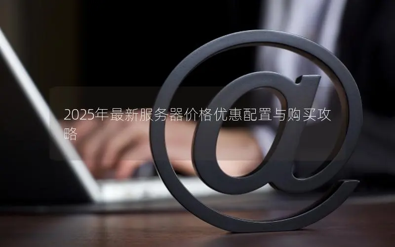 2025年最新服务器价格优惠配置与购买攻略