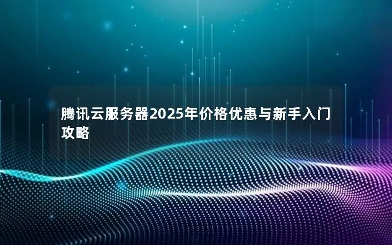 腾讯云服务器2025年价格优惠与新手入门攻略 腾讯云服务器2025年价格优惠与新手入门攻略