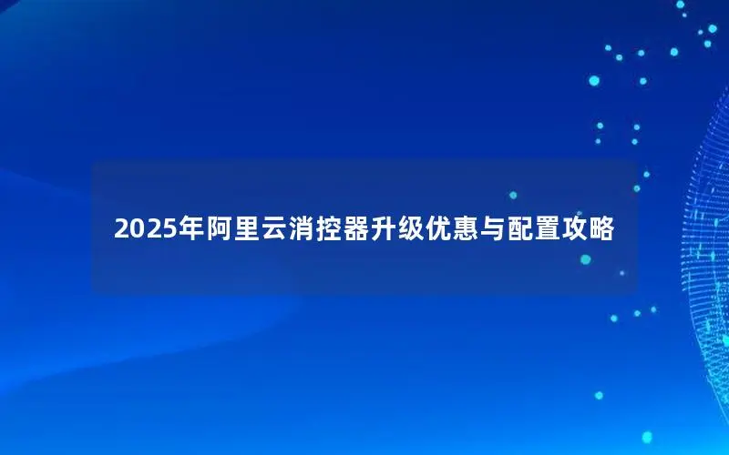 2025年阿里云消控器升级优惠与配置攻略
