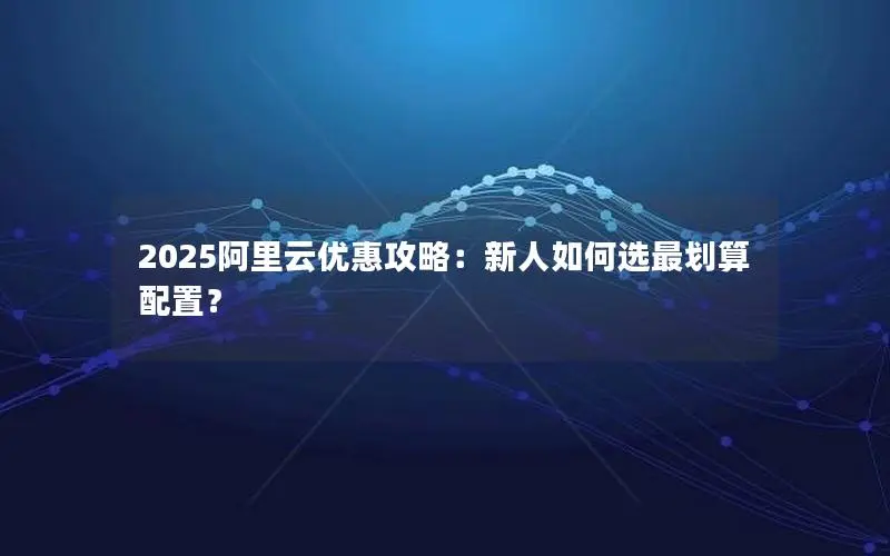 2025阿里云优惠攻略：新人如何选最划算配置？