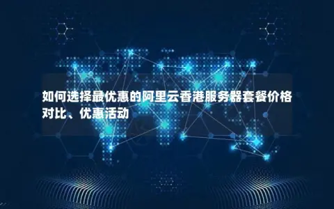 如何选择最优惠的阿里云香港服务器套餐价格对比、优惠活动