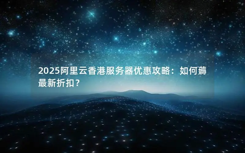 2025阿里云香港服务器优惠攻略：如何薅最新折扣？