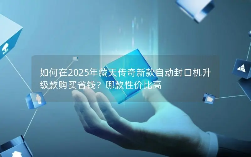 如何在2025年藏天传奇新款自动封口机升级款购买省钱?哪款性价比高 如何在2025年藏天传奇新款自动封口机升级款购买省钱?哪款性价比高