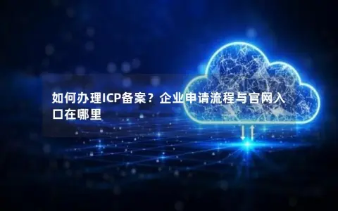 如何办理ICP备案？企业申请流程与官网入口在哪里