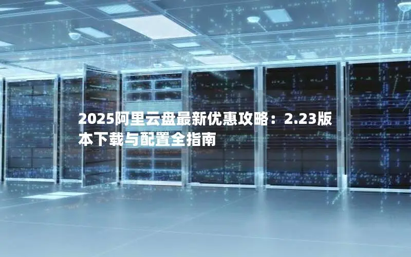 2025阿里云盘最新优惠攻略:2.23版本下载与配置全指南 2025阿里云盘最新优惠攻略:2.23版本下载与配置全指南