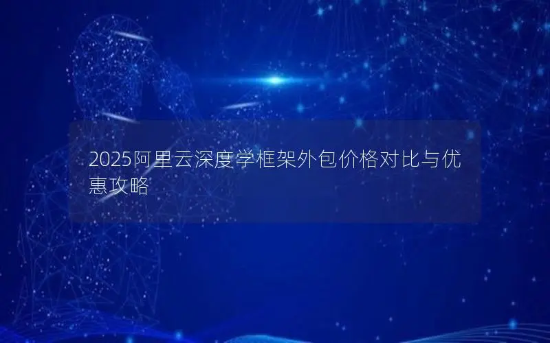 2025阿里云深度学框架外包价格对比与优惠攻略 2025阿里云深度学框架外包价格对比与优惠攻略