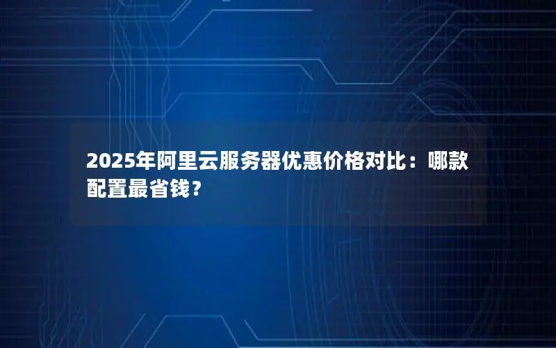 2025年阿里云服务器优惠价格对比:哪款配置最省钱? 2025年阿里云服务器优惠价格对比:哪款配置最省钱?