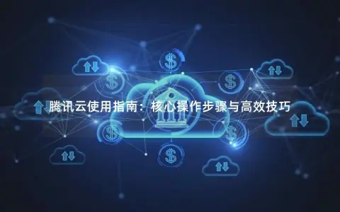 腾讯云使用指南：核心操作步骤与高效技巧
