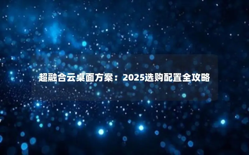 超融合云桌面方案:2025选购配置全攻略 超融合云桌面方案:2025选购配置全攻略