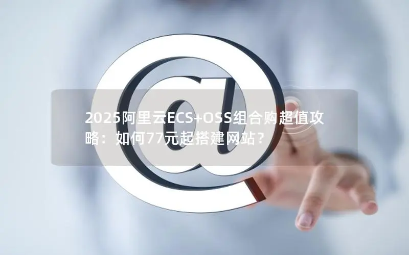 2025阿里云ECS+OSS组合购超值攻略：如何77元起搭建网站？