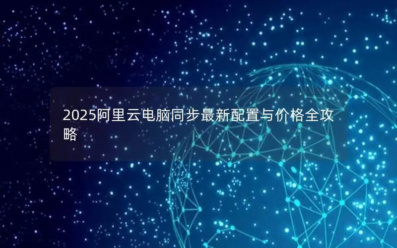 2025阿里云电脑同步最新配置与价格全攻略 2025阿里云电脑同步最新配置与价格全攻略