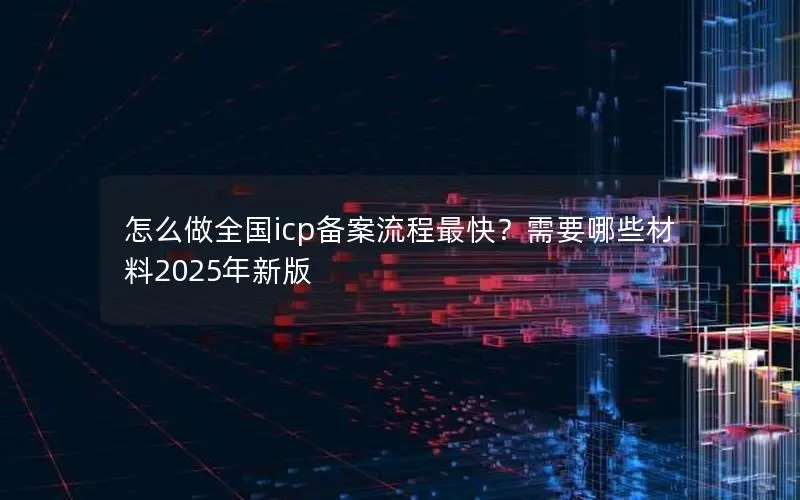 怎么做全国icp备案流程最快?需要哪些材料2025年新版 怎么做全国icp备案流程最快?需要哪些材料2025年新版