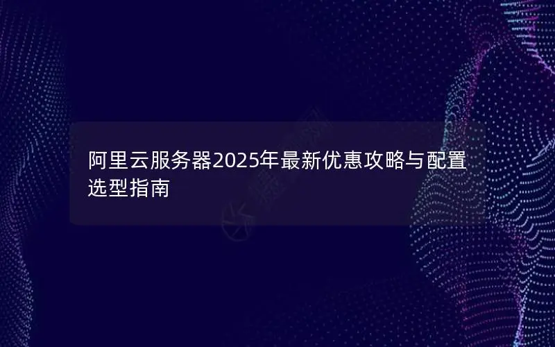 阿里云服务器2025年最新优惠攻略与配置选型指南