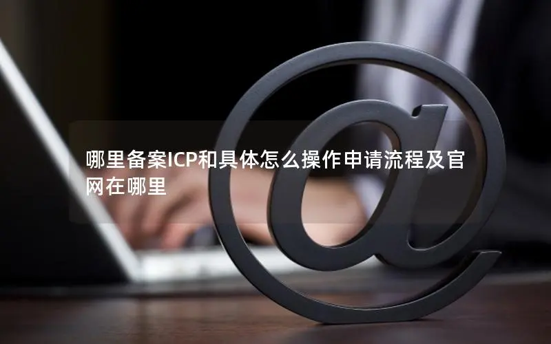 哪里备案ICP和具体怎么操作申请流程及官网在哪里 哪里备案ICP和具体怎么操作申请流程及官网在哪里