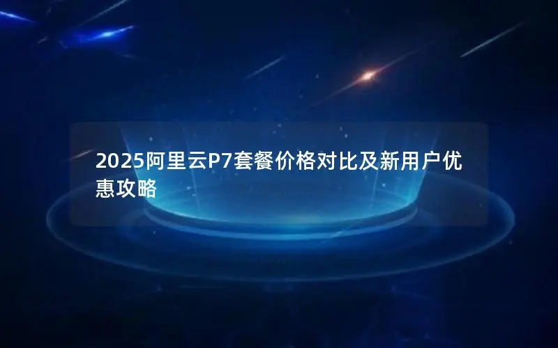 2025阿里云P7套餐价格对比及新用户优惠攻略 2025阿里云P7套餐价格对比及新用户优惠攻略