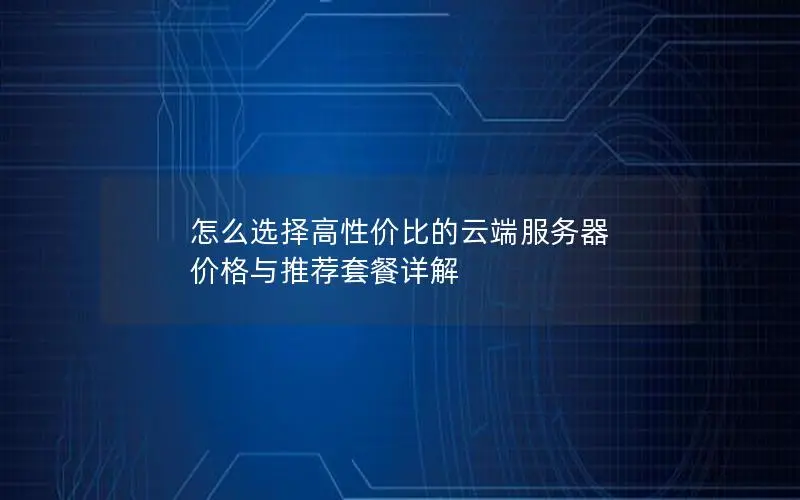 怎么选择高性价比的云端服务器 价格与推荐套餐详解
