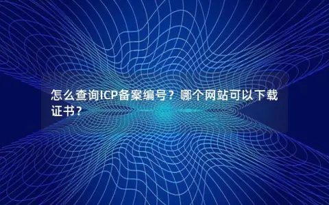 怎么查询ICP备案编号？哪个网站可以下载证书？