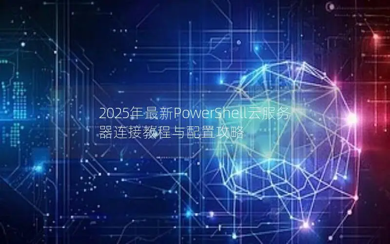 2025年最新PowerShell云服务器连接教程与配置攻略 2025年最新PowerShell云服务器连接教程与配置攻略