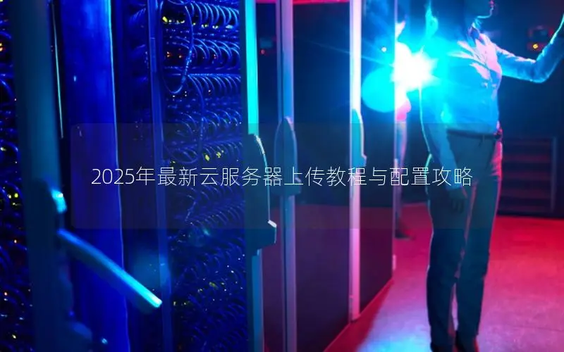 2025年最新云服务器上传教程与配置攻略