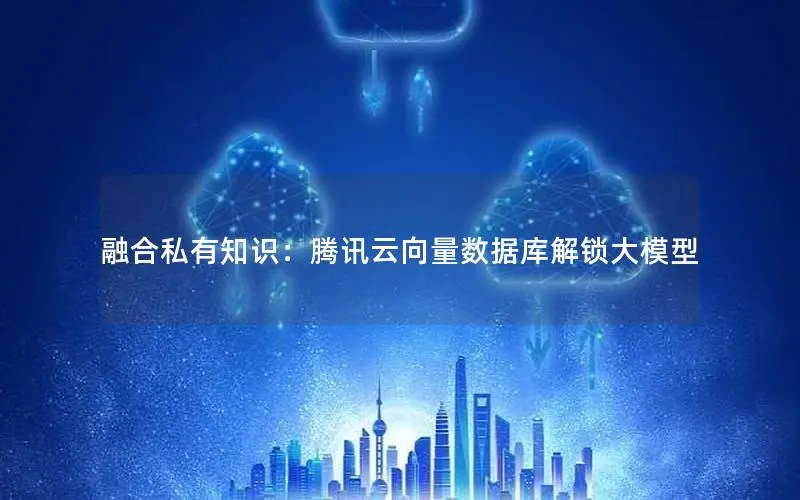融合私有知识：腾讯云向量数据库解锁大模型