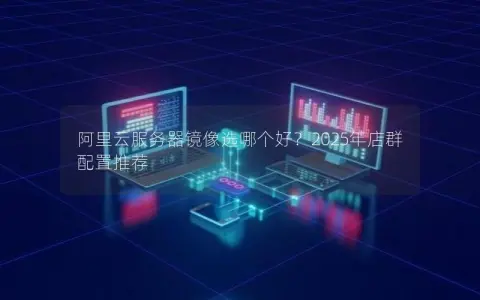 阿里云服务器镜像选哪个好？2025年店群配置推荐