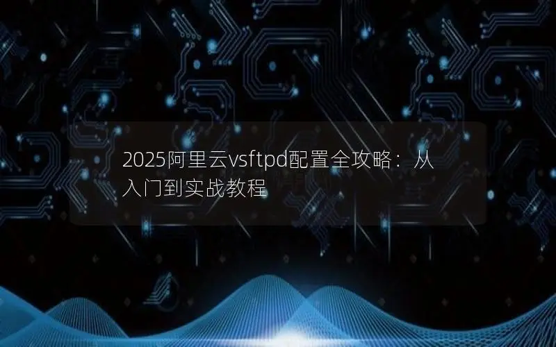 2025阿里云vsftpd配置全攻略：从入门到实战教程