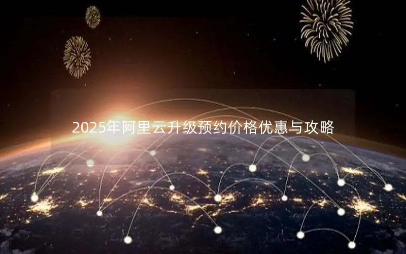 2025年阿里云升级预约价格优惠与攻略 2025年阿里云升级预约价格优惠与攻略