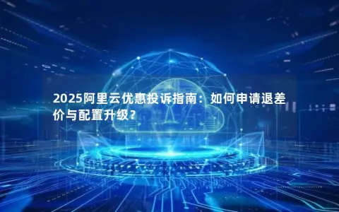 2025阿里云优惠投诉指南：如何申请退差价与配置升级？