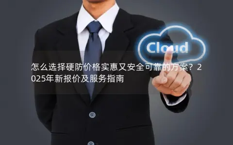怎么选择硬防价格实惠又安全可靠的方案？2025年新报价及服务指南
