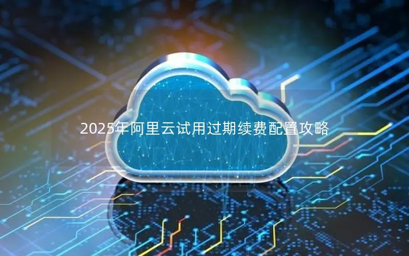2025年阿里云试用过期续费配置攻略 2025年阿里云试用过期续费配置攻略