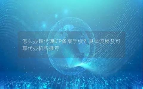怎么办理代理ICP备案手续？具体流程及可靠代办机构推荐