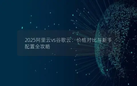 2025阿里云vs谷歌云：价格对比与新手配置全攻略