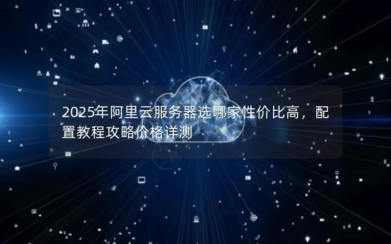 2025年阿里云服务器选哪家性价比高,配置教程攻略价格详测 2025年阿里云服务器选哪家性价比高,配置教程攻略价格详测