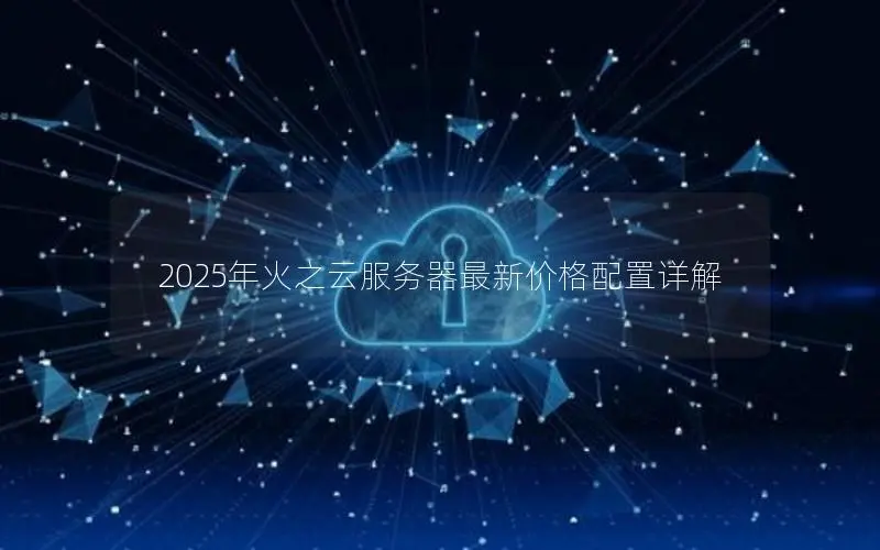 2025年火之云服务器最新价格配置详解 2025年火之云服务器最新价格配置详解