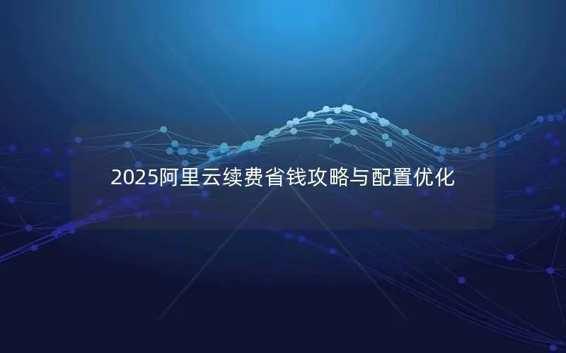 2025阿里云续费省钱攻略与配置优化 2025阿里云续费省钱攻略与配置优化