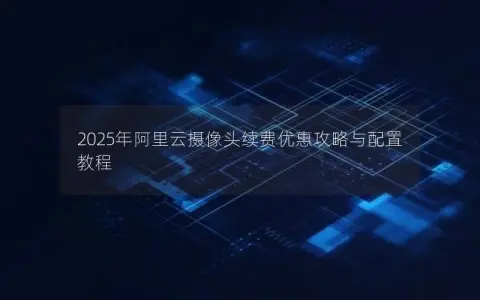 2025年阿里云摄像头续费优惠攻略与配置教程