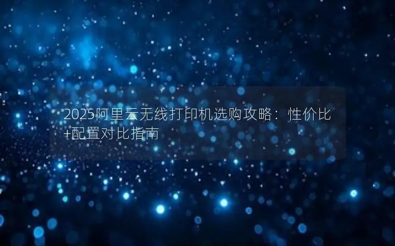 2025阿里云无线打印机选购攻略：性价比+配置对比指南