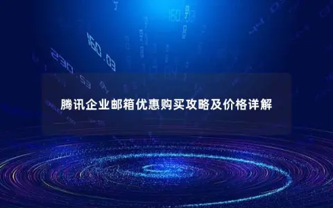腾讯企业邮箱优惠购买攻略及价格详解 腾讯企业邮箱优惠购买攻略及价格详解