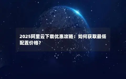 2025阿里云下载优惠攻略：如何获取最低配置价格？