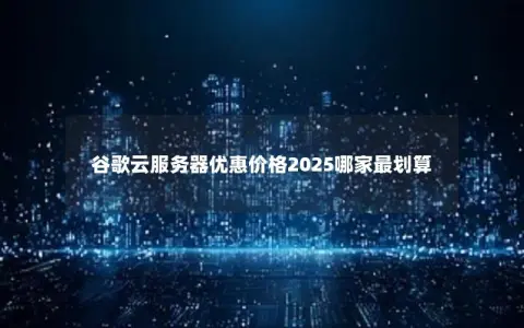 谷歌云服务器优惠价格2025哪家最划算