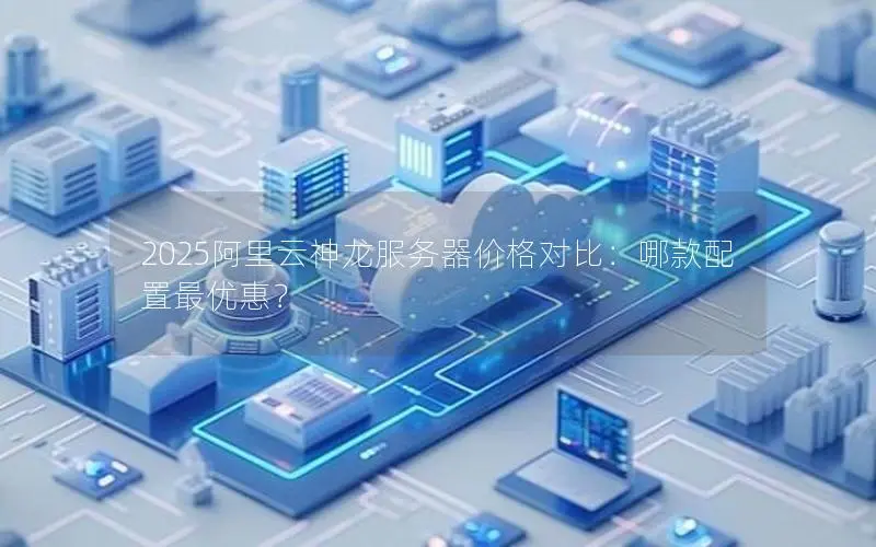2025阿里云神龙服务器价格对比:哪款配置最优惠? 2025阿里云神龙服务器价格对比:哪款配置最优惠?