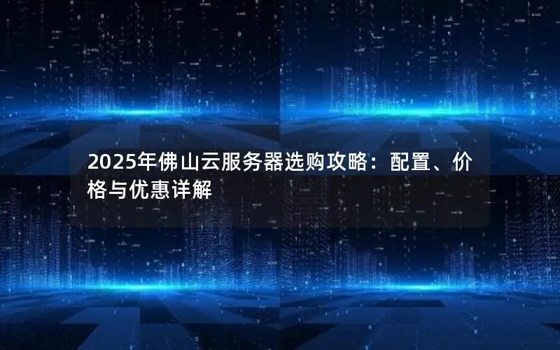 2025年佛山云服务器选购攻略:配置、价格与优惠详解 2025年佛山云服务器选购攻略:配置、价格与优惠详解