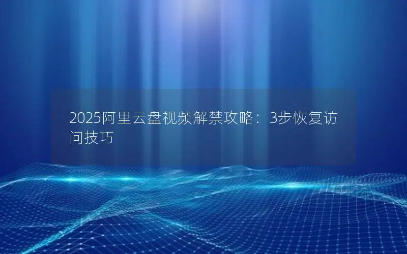 2025阿里云盘视频解禁攻略:3步恢复访问技巧 2025阿里云盘视频解禁攻略:3步恢复访问技巧