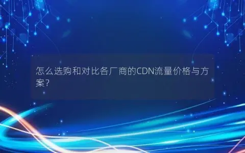 怎么选购和对比各厂商的CDN流量价格与方案？