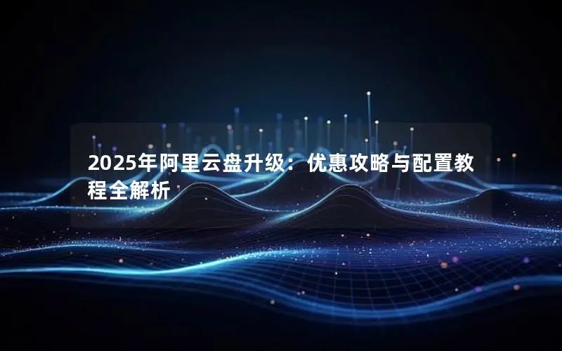2025年阿里云盘升级:优惠攻略与配置教程全解析 2025年阿里云盘升级:优惠攻略与配置教程全解析