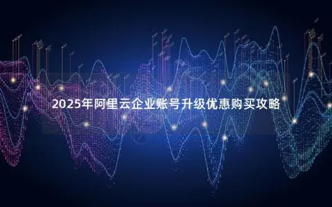 2025年阿里云企业账号升级优惠购买攻略
