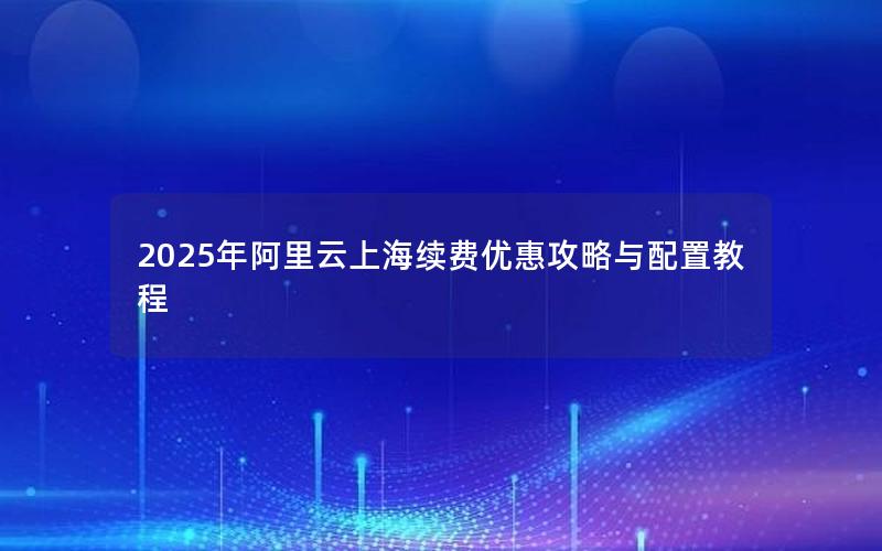 2025年阿里云上海续费优惠攻略与配置教程 2025年阿里云上海续费优惠攻略与配置教程