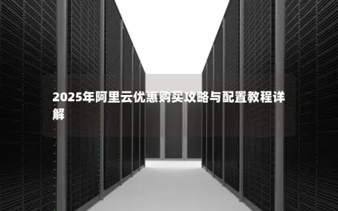 2025年阿里云优惠购买攻略与配置教程详解 2025年阿里云优惠购买攻略与配置教程详解